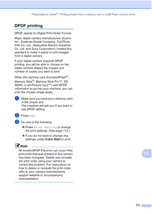 Page 127
PhotoCapture Center®: Printing photos from a memory card or USB Flash memory drive111
13
DPOF printing13
DPOF stands for Digital Print Order Format.
Major digital camera manufacturers (Canon 
Inc., Eastman Kodak Company, Fuji Photo 
Film Co. Ltd., Matsushita Electric Industrial 
Co. Ltd. and Sony Corporation) created this 
standard to make it easier to print images 
from a digital camera.
If your digital camera supports DPOF 
printing, you will be able to choose on the 
digital camera display the images...