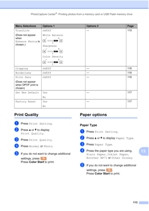 Page 129
PhotoCapture Center®: Printing photos from a memory card or USB Flash memory drive113
13
Print Quality13
aPress Print Setting .
bPress aor b to display 
Print Quality .
cPress Print Quality .
dPress Normal  or Photo .
eIf you do not want to change additional 
settings, press  
Press Color Start  to print.
Paper options13
Paper Type13
aPress Print Setting .
bPress aor b to display  Paper Type .
cPress Paper Type .
dPress the paper type you are using, 
Plain Paper , Inkjet Paper , 
Brother BP71  or Other...