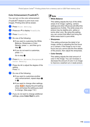 Page 131
PhotoCapture Center®: Printing photos from a memory card or USB Flash memory drive115
13
Color Enhancement (True2Life®)13
You can turn on the color enhancement 
(True2Life
®) feature to print more vivid 
images. Printing time will be slower.
aPress  Print Setting .
bPress aor b to display  True2Life .
cPress True2Life .
dDo one of the following:
„ If you want to customize the White 
Balance, Sharpness or Color 
Density, press  On, and then go to 
step e.
„ If you do not want to customize, 
press  Off....