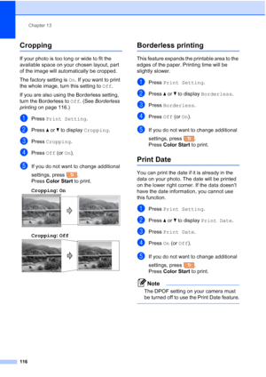 Page 132
Chapter 13
116
Cropping13
If your photo is too long or wide to fit the 
available space on your chosen layout, part 
of the image will automatically be cropped.
The factory setting is  On. If you want to print 
the whole image, turn this setting to  Off.
If you are also using the Borderless setting, 
turn the Borderless to  Off. (See  Borderless 
printing  on page 116.)
aPress Print Setting .
bPress aor b to display  Cropping .
cPress Cropping .
dPress Off (or On).
eIf you do not want to change...