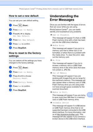 Page 135
PhotoCapture Center®: Printing photos from a memory card or USB Flash memory drive119
13
How to set a new default13
You can set your own default setting.
aPress (Scan).
bPress  Scan to Media .
cPressdor c to display 
Set New Default .
dPress Set New Default .
ePress Yes to confirm.
fPress  Stop/Exit .
How to reset to the factory 
settings13
You can restore all the settings you have 
changed to the factory settings.
aPress ( Scan).
bPress  Scan to Media .
cPress dor c to choose 
Factory Reset .
dPress...