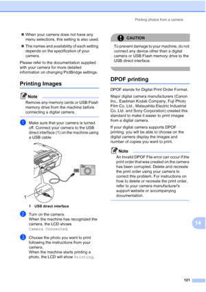 Page 137
Printing photos from a camera121
14
„When your camera does not have any 
menu selections, this setting is also used.
„ The names and availability of each setting 
depends on the specification of your 
camera.
Please refer to the documentation supplied 
with your camera for more detailed 
information on changing PictBridge settings.
Printing Images14
Note
Remove any memory cards or USB Flash 
memory drive from the machine before 
connecting a digital camera.
 
aMake sure that your camera is turned 
off....