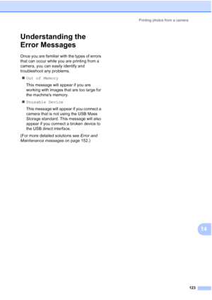 Page 139
Printing photos from a camera123
14
Understanding the 
Error Messages
14
Once you are familiar with the types of errors 
that can occur while you are printing from a 
camera, you can easily identify and 
troubleshoot any problems.„ Out of Memory
This message will appear if you are 
working with images that are too large for 
the machines memory.
„ Unusable Device
This message will appear if you connect a 
camera that is not using the USB Mass 
Storage standard. This message will also 
appear if you...