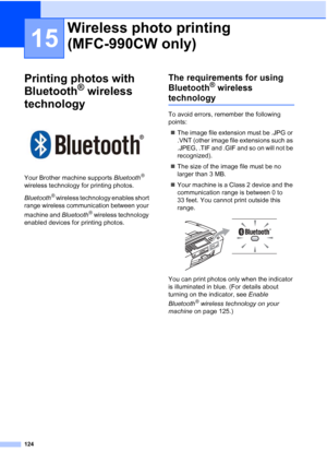 Page 140
124
15
Printing photos with 
Bluetooth
® wireless 
technology
15
 
Your Brother machine supports  Bluetooth® 
wireless technology for printing photos.
Bluetooth
® wireless technology enables short 
range wireless communication between your 
machine and  Bluetooth
® wireless technology 
enabled devices for printing photos.
The requirements for using 
Bluetooth
® wireless 
technology15
To avoid errors, remember the following 
points:
„ The image file extension must be .JPG or 
.VNT (other image file...