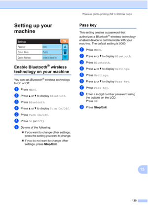 Page 141
Wireless photo printing (MFC-990CW only)125
15
Setting up your 
machine
15
 
Enable Bluetooth® wireless 
technology on your machine15
You can set  Bluetooth® wireless technology 
to On or Off.
aPress  MENU.
bPress  aor b to display  Bluetooth .
cPress Bluetooth .
dPress aor b to display  Turn On/Off .
ePress Turn On/Off .
fPress On (or  Off ).
gDo one of the following:
„ If you want to change other settings, 
press the setting you want to change.
„ If you do not want to change other 
settings, press...