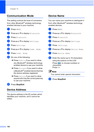 Page 142
Chapter 15
126
Communication Mode15
This setting controls the level of connection 
from other  Bluetooth
® wireless technology 
enabled devices to your machine.
aPress  MENU.
bPress  aor b to display  Bluetooth .
cPress Bluetooth .
dPress aor b to display  Settings .
ePress Settings .
fPress aor b to display  Comm. Mode .
gPress Comm. Mode .
hDo one of the following:
„ Press  Public  if you want to allow 
any  Bluetooth
® wireless technology 
enabled device to use your machine.
„ Press  Private  if you...