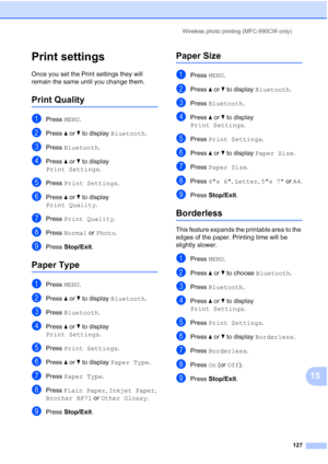 Page 143
Wireless photo printing (MFC-990CW only)127
15
Print settings15
Once you set the Print settings they will 
remain the same until you change them.
Print Quality15
aPress MENU.
bPress  aor b to display  Bluetooth .
cPress Bluetooth .
dPress aor b to display 
Print Settings .
ePress Print Settings .
fPress aor b to display 
Print Quality .
gPress Print Quality .
hPress Normal  or Photo .
iPress Stop/Exit .
Paper Type15
aPress MENU.
bPress  aor b to display  Bluetooth .
cPress Bluetooth .
dPress aor b to...