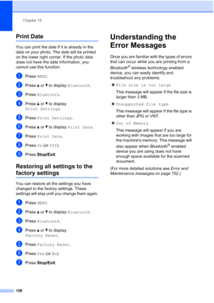 Page 144
Chapter 15
128
Print Date15
You can print the date if it is already in the 
data on your photo. The date will be printed 
on the lower right corner. If the photo data 
does not have the date information, you 
cannot use this function.
aPress  MENU.
bPress  aor b to display  Bluetooth .
cPress Bluetooth .
dPress aor b to display 
Print Settings .
ePress Print Settings .
fPress aor b to display  Print Date .
gPress Print Date .
hPress On (or  Off ).
iPress  Stop/Exit .
Restoring all settings to the...