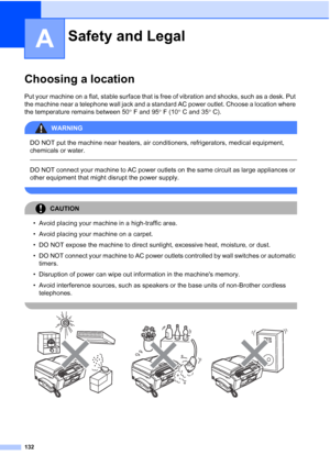 Page 148
132
A
Choosing a locationA
Put your machine on a flat, stable surface that is free of vibration and shocks, such as a desk. Put 
the machine near a telephone wall jack and a standard AC power outlet. Choose a location where 
the temperature remains between 50° F and 95 ° F (10 ° C and 35 ° C).
WARNING 
DO NOT put the machine near heaters, air conditioners, refrigerators, medical equipment, 
chemicals or water. 
  
DO NOT connect your machine to AC power outlets on the same circuit as large appliances or...