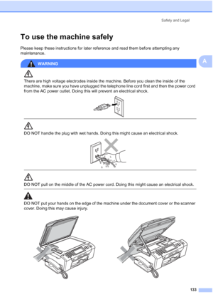 Page 149
Safety and Legal133
A
To use the machine safelyA
Please keep these instructions for later reference and read them before attempting any 
maintenance.
WARNING 
There are high voltage electrodes inside the machine. Before you clean the inside of the 
machine, make sure you have unplugged the telephone line cord first and then the power cord 
from the AC power outlet. Doing this will prevent an electrical shock.
 
 
 
DO NOT handle the plug with wet hands. Doing this might cause an electrical shock....