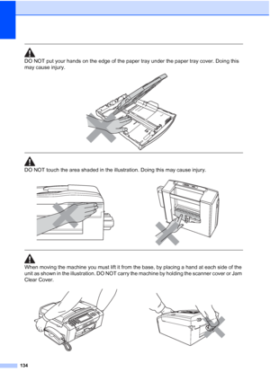 Page 150
134
 
DO NOT put your hands on the edge of the paper tray under the paper tray cover. Doing this 
may cause injury.
 
 
 
DO NOT touch the area shaded in the illustration. Doing this may cause injury.
  
When moving the machine you must lift it from the base, by placing a hand at each side of the 
unit as shown in the illustration. DO NOT carry the machine by holding the scanner cover or Jam 
Clear Cover.
 
 
 
   
 