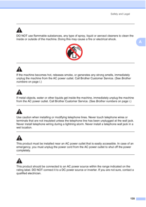 Page 151
Safety and Legal135
A
 
DO NOT use flammable substances, any type of spray, liquid or aerosol cleaners to clean the 
inside or outside of the machine. Doing this may cause a fire or electrical shock.
 
 
 
If the machine becomes hot, releases smoke, or generates any strong smells, immediately 
unplug the machine from the AC power outlet. Call Brother Customer Service. (See  Brother 
numbers  on page i.)
  
If metal objects, water or other liquids get inside the machine, immediately unplug the machine...
