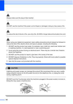 Page 152
136
 
Always make sure the plug is fully inserted.
  
DO NOT use the machine if the power cord is frayed or damaged, doing so may cause a fire.
 
 
To reduce the risk of shock or fire, use only a No. 26 AWG or larger telecommunication line cord.
  
When using your telephone equipment, basic safety precautions should always be followed to 
reduce the risk of fire, electric shock and injury to people, including the following:
1 DO NOT use this product near water, for example, near a bath tub, wash bowl,...