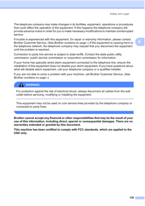 Page 155
Safety and Legal139
A
The telephone company may make changes in its facilities, equipment, operations or procedures 
that could affect the operation of the equipment. If this happens the telephone company will 
provide advance notice in order for you to make necessary modifications to maintain uninterrupted 
service.
If trouble is experienced with this equipment, for repair or warranty information, please contact 
Brother Customer Service. (See  Brother numbers on page i.) If the equipment is causing...