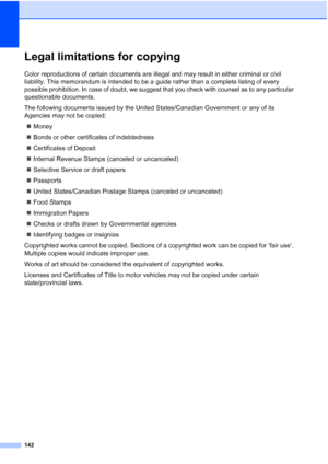 Page 158
142
Legal limitations for copyingA
Color reproductions of certain documents are illegal and may result in either criminal or civil 
liability. This memorandum is intended to be a guide rather than a complete listing of every 
possible prohibition. In case of doubt, we suggest that you check with counsel as to any particular 
questionable documents.
The following documents issued by the United States/Canadian Government or any of its 
Agencies may not be copied:„ Money
„ Bonds or other certificates of...