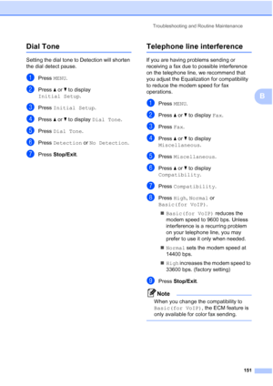 Page 167
Troubleshooting and Routine Maintenance151
B
Dial Tone B
Setting the dial tone to Detection will shorten 
the dial detect pause.
aPress MENU.
bPress  aor b to display 
Initial Setup .
cPress Initial Setup .
dPress aor b to display  Dial Tone .
ePress Dial Tone .
fPress Detection  or No Detection .
gPress Stop/Exit .
Telephone line interferenceB
If you are having problems sending or 
receiving a fax due to possible interference 
on the telephone line, we recommend that 
you adjust the Equalization for...