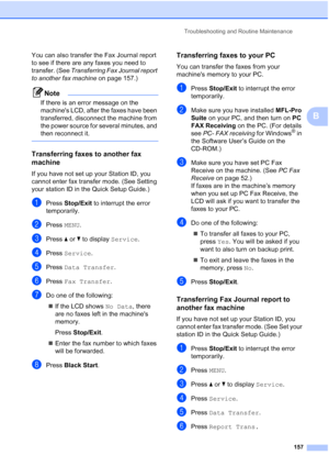 Page 173
Troubleshooting and Routine Maintenance157
B
You can also transfer the Fax Journal report 
to see if there are any faxes you need to 
transfer. (See Transferring Fax Journal report 
to another fax machine  on page 157.)
Note
If there is an error message on the 
machines LCD, after the faxes have been 
transferred, disconnect the machine from 
the power source for several minutes, and 
then reconnect it.
 
Transferring faxes to another fax 
machine
B
If you have not set up your Station ID, you 
cannot...