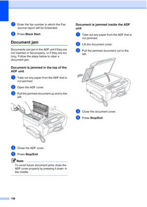 Page 174
158
gEnter the fax number to which the Fax 
Journal report will be forwarded.
hPress Black Start .
Document jamB
Documents can jam in the ADF unit if they are 
not inserted or fed properly, or if they are too 
long. Follow the steps below to clear a 
document jam.
Document is jammed in the top of the 
ADF unit
B
aTake out any paper from the ADF that is 
not jammed.
bOpen the ADF cover.
cPull the jammed document up and to the 
left.
 
dClose the ADF cover.
ePress Stop/Exit .
Note
To avoid future document...