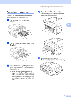 Page 175
Troubleshooting and Routine Maintenance159
B
Printer jam or paper jamB
Take out the jammed paper depending on 
where it is jammed in the machine.
aPull the paper tray (1) out of the 
machine.
 
bPull out the jammed paper (1) and press 
Stop/Exit.
 
cReset the machine by lifting the scanner 
cover from the front of the machine and 
then closing it.
„ If you cannot remove the jammed 
paper from the front of the machine, 
or the error message still appears on 
the LCD after you have removed the 
jammed...