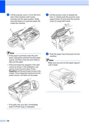 Page 176
160
fLift the scanner cover (1) from the front 
side of the machine until it locks 
securely into the open position. Make 
sure that there is no jammed paper left 
inside the machine. 
 
Note
• If the paper is jammed under the print head, unplug the machine from the power 
source, and then move the print head to 
take out the paper.
• If the print head has stopped in the right  corner as shown in the illustration, you 
cannot move the print head. Press 
Stop/Exit  until the print head moves to the...