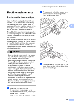 Page 177
Troubleshooting and Routine Maintenance161
B
Routine maintenanceB
Replacing the ink cartridgesB
Your machine is equipped with an ink dot 
counter. The ink dot counter automatically 
monitors the level of ink in each of the 4 
cartridges. When the machine detects an ink 
cartridge is running out of ink, the machine 
will tell you with a message on the LCD.
The LCD will tell you which ink cartridge is low 
or needs replacing. Be sure to follow the LCD 
prompts to replace the ink cartridges in the 
correct...