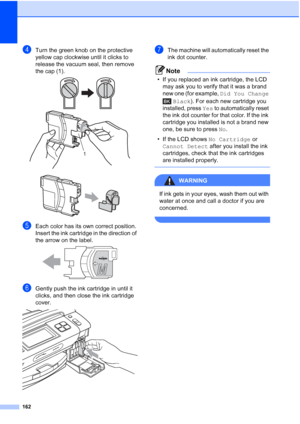 Page 178
162
dTurn the green knob on the protective 
yellow cap clockwise until it clicks to 
release the vacuum seal, then remove 
the cap (1).
 
 
eEach color has its own correct position. 
Insert the ink cartridge in the direction of 
the arrow on the label.
 
fGently push the ink cartridge in until it 
clicks, and then close the ink cartridge 
cover.
 
gThe machine will automatically reset the 
ink dot counter.
Note
• If you replaced an ink cartridge, the LCD may ask you to verify that it was a brand 
new...