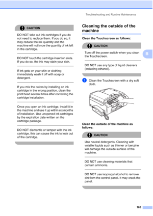 Page 179
Troubleshooting and Routine Maintenance163
B
CAUTION 
DO NOT take out ink cartridges if you do 
not need to replace them. If you do so, it 
may reduce the ink quantity and the 
machine will not know the quantity of ink left 
in the cartridge.
 
 
DO NOT touch the cartridge insertion slots. 
If you do so, the ink may stain your skin.
  
If ink gets on your skin or clothing 
immediately wash it off with soap or 
detergent.
  
If you mix the colors by installing an ink 
cartridge in the wrong position,...