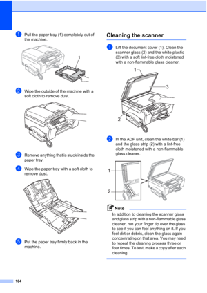 Page 180
164
aPull the paper tray (1) completely out of 
the machine.
 
bWipe the outside of the machine with a 
soft cloth to remove dust.
 
cRemove anything that is stuck inside the 
paper tray.
dWipe the paper tray with a soft cloth to 
remove dust.
 
ePut the paper tray firmly back in the 
machine.
Cleaning the scannerB
aLift the document cover (1). Clean the 
scanner glass (2) and the white plastic 
(3) with a soft lint-free cloth moistened 
with a non-flammable glass cleaner.
 
bIn the ADF unit, clean the...