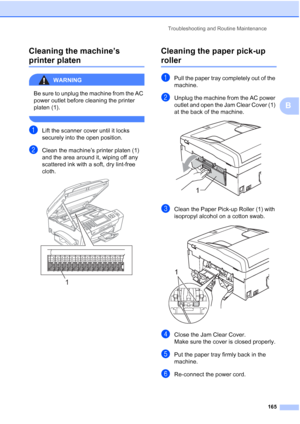 Page 181
Troubleshooting and Routine Maintenance165
B
Cleaning the machine’s 
printer platenB
WARNING 
Be sure to unplug the machine from the AC 
power outlet before cleaning the printer 
platen (1).
 
aLift the scanner cover until it locks 
securely into the open position.
bClean the machine’s printer platen (1) 
and the area around it, wiping off any 
scattered ink with a soft, dry lint-free 
cloth.
 
Cleaning the paper pick-up 
rollerB
aPull the paper tray completely out of the 
machine.
bUnplug the machine...