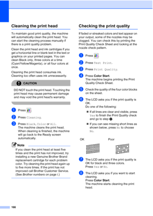 Page 182
166
Cleaning the print headB
To maintain good print quality, the machine 
will automatically clean the print head. You 
can start the cleaning process manually if 
there is a print quality problem.
Clean the print head and ink cartridges if you 
get a horizontal line or blank text in the text or 
graphics on your printed pages. You can 
clean Black only, three colors at a time 
(Cyan/Yellow/Magenta), or all four colors at 
once.
Cleaning the print head consumes ink. 
Cleaning too often uses ink...