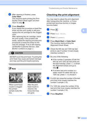 Page 183
Troubleshooting and Routine Maintenance167
B
iAfter cleaning is finished, press 
Color Start.
The machine starts printing the Print 
Quality Check Sheet again and then 
return to step e. 
jPress  Stop/Exit .
If you repeat this procedure at least five 
times and the print quality is still poor, 
replace the ink cartridge for the clogged 
color. 
After replacing the ink cartridge, check 
the print quality. If the problem still 
exists, repeat the cleaning and test print 
procedures at least five times for...