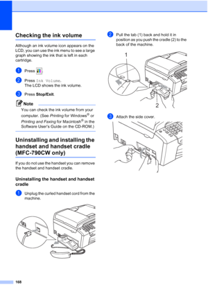 Page 184
168
Checking the ink volumeB
Although an ink volume icon appears on the 
LCD, you can use the ink menu to see a large 
graph showing the ink that is left in each 
cartridge.
aPress .
bPress Ink Volume .
The LCD shows the ink volume.
cPress  Stop/Exit .
Note
You can check the ink volume from your 
computer. (See  Printing for Windows
® or 
Printing and Faxing  for Macintosh
® in the 
Software User’s Guide on the CD-ROM.)
 
Uninstalling and installing the 
handset and handset cradle 
(MFC-790CW only)B
If...