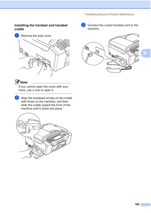 Page 185
Troubleshooting and Routine Maintenance169
B
Installing the handset and handset 
cradle
B
aRemove the side cover. 
Note
If you cannot open the cover with your 
hand, use a coin to open it.
 
bAlign the recessed arrows on the cradle 
with those on the machine, and then 
slide the cradle toward the front of the 
machine until it clicks into place.
 
cConnect the curled handset cord to the 
machine.
 
 