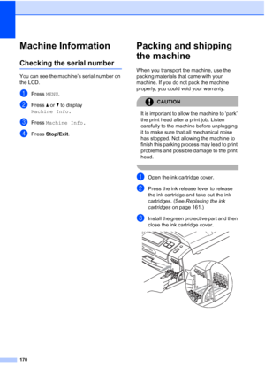 Page 186
170
Machine InformationB
Checking the serial numberB
You can see the machine’s serial number on 
the LCD.
aPress MENU.
bPress  aor b to display 
Machine Info.
cPress  Machine Info.
dPress Stop/Exit .
Packing and shipping 
the machine
B
When you transport the machine, use the 
packing materials that came with your 
machine. If you do not pack the machine 
properly, you could void your warranty.
CAUTION 
It is important to allow the machine to ‘park’ 
the print head after a print job. Listen 
carefully to...