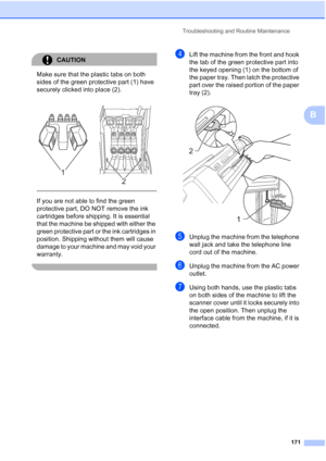 Page 187
Troubleshooting and Routine Maintenance171
B
CAUTION 
Make sure that the plastic tabs on both 
sides of the green protective part (1) have 
securely clicked into place (2).
  
If you are not able to find the green 
protective part, DO NOT remove the ink 
cartridges before shipping. It is essential 
that the machine be shipped with either the 
green protective part or the ink cartridges in 
position. Shipping without them will cause 
damage to your machine and may void your 
warranty.
 
dLift the machine...