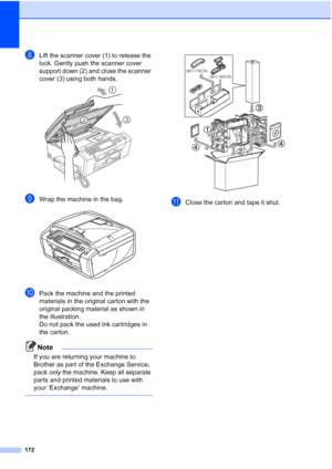 Page 188
172
hLift the scanner cover (1) to release the 
lock. Gently push the scanner cover 
support down (2) and close the scanner 
cover (3) using both hands.
 
iWrap the machine in the bag. 
jPack the machine and the printed 
materials in the original carton with the 
original packing material as shown in 
the illustration. 
Do not pack the used ink cartridges in 
the carton.
Note
If you are returning your machine to 
Brother as part of the Exchange Service, 
pack only the machine. Keep all separate 
parts...