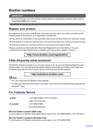 Page 3
i
Brother numbers
IMPORTANT
For technical help, you must call the country where you bought the machine. Calls must be 
made from within  that country.
 
Register your product
By registering your product with Brother International Corporation, you will be recorded as the 
original owner of the product. Your registration with Brother:
„ may serve as confirmation of the purchase date of your product should you lose your receipt;
„ may support an insurance claim by you in the event of product loss covered...