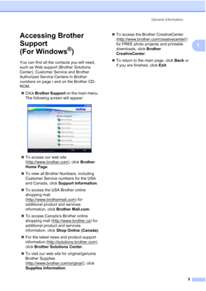 Page 21
General Information5
1
Accessing Brother 
Support 
(For Windows
®)1
You can find all the contacts you will need, 
such as Web support (Brother Solutions 
Center), Customer Service and Brother 
Authorized Service Centers in  Brother 
numbers  on page i and on the Brother CD-
ROM.
„ Click  Brother Support  on the main menu. 
The following screen will appear:
 
„ To access our web site 
(http://www.brother.com
), click  Brother 
Home Page .
„ To view all Brother Numbers, including 
Customer Service numbers...