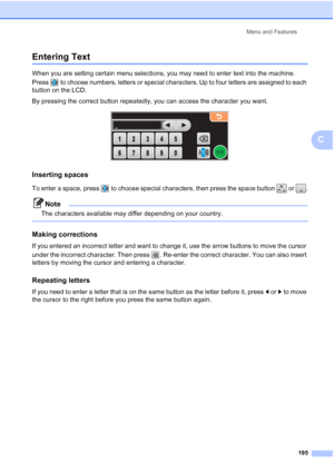 Page 211
Menu and Features195
C
Entering TextC
When you are setting certain menu selections, you may need to enter text into the machine. 
Press  to choose numbers, letters or special characters. Up to four letters are assigned to each 
button on the LCD.
By pressing the correct button repeatedly, you can access the character you want.
 
Inserting spaces C
To enter a space, press  to choose special characters, then press the space button   or  .
Note
The characters available may differ depending on your...