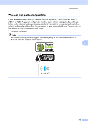 Page 229
Specifications213
D
Wireless one-push configurationD
If your wireless access point supports either SecureEasySetup™, Wi-Fi Protected Setup™ 
(PBC
1) or AOSS™, you can configure the machine easily without a computer. By pushing a 
button on the wireless LAN router / access point and the machine, you can set up the wireless 
network and security settings. See the users guide for your wireless LAN router / access point for 
instructions on how to access one-push mode.
1Push Button Configuration
Note...