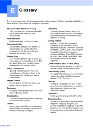 Page 230
214
E
This is a comprehensive list of features and terms that appear in Brother manuals. Availability of 
these features depends on the model you purchased.
GlossaryE
ADF (automatic document feeder)The document can be placed in the ADF 
and scanned one page at a time 
automatically.
Auto Reduction Reduces the size of incoming faxes.
Automatic Redial A feature that enables your machine to 
redial the last fax number after five 
minutes if the fax did not go through 
because the line was busy.
Backup...