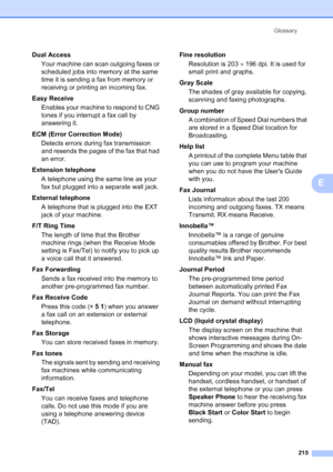 Page 231
Glossary215
E
Dual AccessYour machine can scan outgoing faxes or 
scheduled jobs into memory at the same 
time it is sending a fax from memory or 
receiving or printing an incoming fax.
Easy Receive Enables your machine to respond to CNG 
tones if you interrupt a fax call by 
answering it.
ECM (Error Correction Mode) Detects errors during fax transmission 
and resends the pages of the fax that had 
an error.
Extension telephone A telephone using the same line as your 
fax but plugged into a separate...