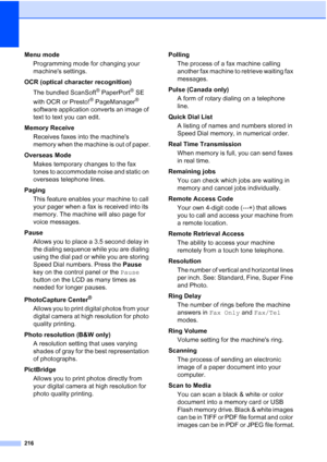 Page 232
216
Menu mode Programming mode for changing your 
machines settings.
OCR (optical character recognition) The bundled ScanSoft
® PaperPort® SE 
with OCR or Presto!
® PageManager® 
software application converts an image of 
text to text you can edit. 
Memory Receive Receives faxes into the machines 
memory when the machine is out of paper.
Overseas Mode Makes temporary changes to the fax 
tones to accommodate noise and static on 
overseas telephone lines.
Paging This feature enables your machine to call...