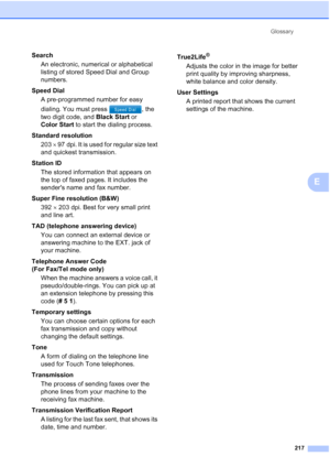 Page 233
Glossary217
E
SearchAn electronic, numerical or alphabetical 
listing of stored Speed Dial and Group 
numbers.
Speed Dial A pre-programmed number for easy 
dialing. You must press  , the 
two digit code, and  Black Start or 
Color Start  to start the dialing process.
Standard resolution 203  × 97 dpi. It is used for regular size text 
and quickest transmission.
Station ID The stored information that appears on 
the top of faxed pages. It includes the 
senders name and fax number.
Super Fine resolution...