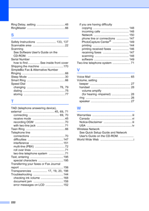 Page 238
222
Ring Delay, setting ................................... 48
RingMaster
 ............................................... 66
S
Safety Instructions ........................ 133, 137
Scannable area
 ........................................ 22
Scanning See Software Users Guide on the 
CD-ROM.
 ..................................................
Serial Number how to find ............... See inside front cover
Shipping the machine
 ............................ 170
SimpleBiz Fax & Alternative Number 
Ringing...