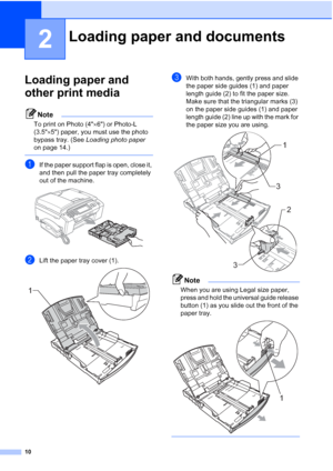 Page 26
10
2
Loading paper and 
other print media
2
Note
To print on Photo (4×6) or Photo-L 
(3.5 ×5) paper, you must use the photo 
bypass tray. (See  Loading photo paper  
on page 14.)
 
aIf the paper support flap is open, close it, 
and then pull the paper tray completely 
out of the machine.
 
bLift the paper tray cover (1). 
cWith both hands, gently press and slide 
the paper side guides (1) and paper 
length guide (2) to fit the paper size.
Make sure that the triangular marks (3) 
on the paper side guides...