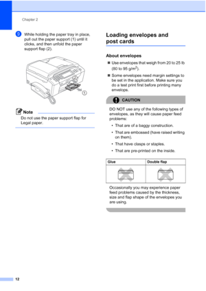 Page 28
Chapter 2
12
iWhile holding the paper tray in place, 
pull out the paper support (1) until it 
clicks, and then unfold the paper 
support flap (2).
 
Note
Do not use the paper support flap for 
Legal paper.
 
Loading envelopes and 
post cards2
About envelopes2
„ Use envelopes that weigh from 20 to 25 lb 
(80 to 95 g/m
2).
„ Some envelopes need margin settings to 
be set in the application. Make sure you 
do a test print first before printing many 
envelops.
CAUTION 
DO NOT use any of the following types...