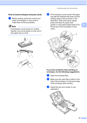 Page 29
Loading paper and documents13
2
How to load envelopes and post cards2
aBefore loading, press the corners and 
sides of envelopes or post cards to 
make them as flat as possible.
Note
If envelopes or post cards are ‘double-
feeding’, put one envelope or post card in 
the paper tray at a time.
 
 
 
 
bPut envelopes or post cards in the paper 
tray with the address side down and the 
leading edge in first as shown in the 
illustration. With both hands, gently 
press and slide the paper side 
guides (1)...