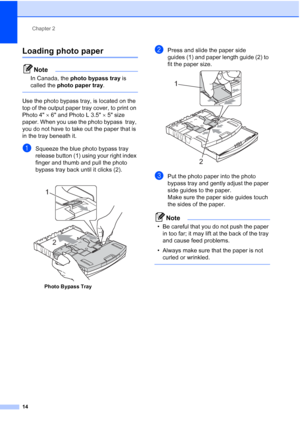 Page 30
Chapter 2
14
Loading photo paper2
Note
In Canada, the  photo bypass tray  is 
called the  photo paper tray .
 
Use the photo bypass tray, is located on the 
top of the output paper tray cover, to print on 
Photo 4×6 and Photo L 3.5 ×5 size 
paper. When you use the photo bypass  tray, 
you do not have to take out the paper that is 
in the tray beneath it.
aSqueeze the blue photo bypass tray 
release button (1) using your right index 
finger and thumb and pull the photo 
bypass tray back until it clicks...