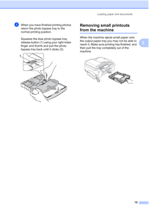 Page 31
Loading paper and documents15
2
dWhen you have finished printing photos 
return the photo bypass tray to the 
normal printing position.
Squeeze the blue photo bypass tray 
release button (1) using your right index 
finger and thumb and pull the photo 
bypass tray back until it clicks (2).
 
Removing small printouts 
from the machine2
When the machine ejects small paper onto 
the output paper tray you may not be able to 
reach it. Make sure printing has finished, and 
then pull the tray completely out of...